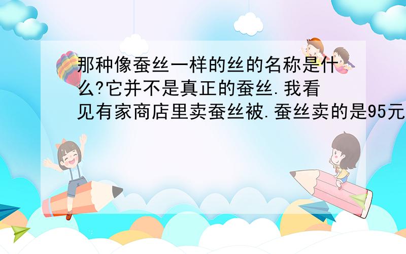 那种像蚕丝一样的丝的名称是什么?它并不是真正的蚕丝.我看见有家商店里卖蚕丝被.蚕丝卖的是95元一斤.还有一种很像蚕丝的丝,卖20元一斤.两种丝都很像.但那家店的老板告诉我:那20元一斤