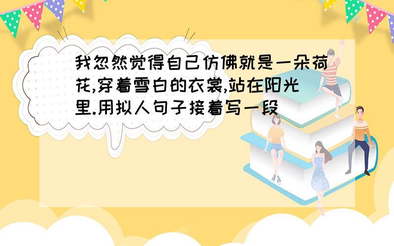 我忽然觉得自己仿佛就是一朵荷花,穿着雪白的衣裳,站在阳光里.用拟人句子接着写一段