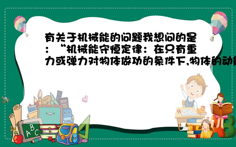 有关于机械能的问题我想问的是：“机械能守恒定律：在只有重力或弹力对物体做功的条件下,物体的动能和势能（包括重力势能和弹性势能）发生相互转化,但机械能的总量保持不变.这个规