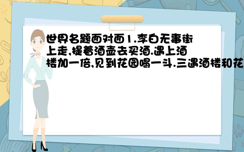 世界名题面对面1.李白无事街上走,提着酒壶去买酒.遇上酒楼加一倍,见到花园喝一斗.三遇酒楼和花园,喝光壶中所有酒.壶中原有多少酒?(注:先遇酒楼后遇花园)