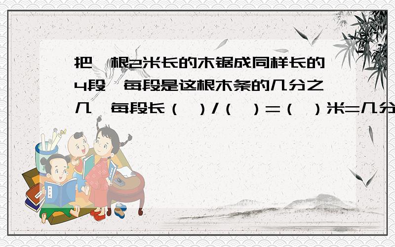 把一根2米长的木锯成同样长的4段,每段是这根木条的几分之几,每段长（ ）/（ ）=（ ）米=几分之几米?快点.急.