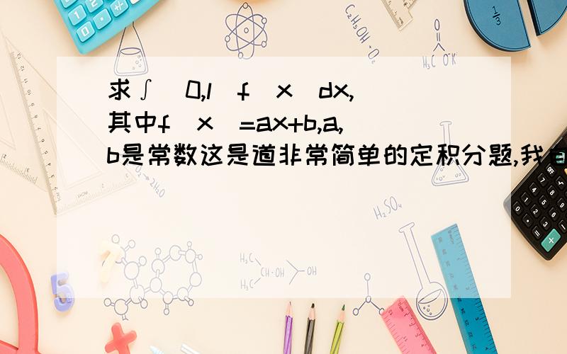 求∫[0,l]f(x)dx,其中f(x)=ax+b,a,b是常数这是道非常简单的定积分题,我自学的,对于这样的计算并不是非常熟练,请学长高手们告诉我一般解法（有多少种）就写多少种,