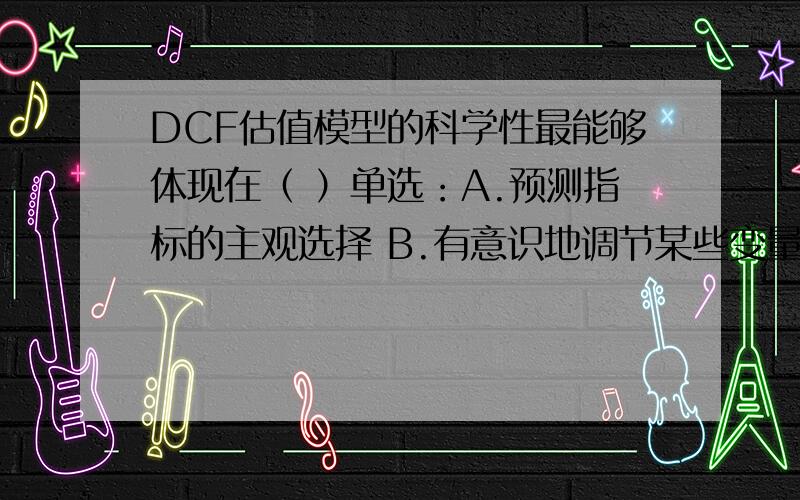 DCF估值模型的科学性最能够体现在（ ）单选：A.预测指标的主观选择 B.有意识地调节某些变量以达到要求 C.系统的经济学、管理学、会计学、财务学和金融学的基础 D.基于一定预测基础上的