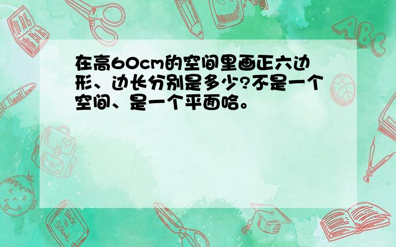 在高60cm的空间里画正六边形、边长分别是多少?不是一个空间、是一个平面哈。