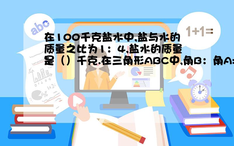 在100千克盐水中,盐与水的质量之比为1：4,盐水的质量是（）千克.在三角形ABC中,角B：角A=3：5,若角A=45度,则角B=（）度