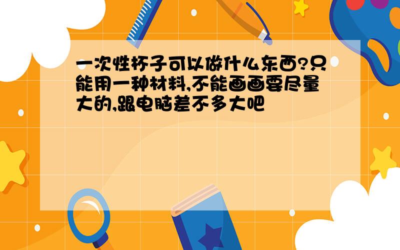 一次性杯子可以做什么东西?只能用一种材料,不能画画要尽量大的,跟电脑差不多大吧