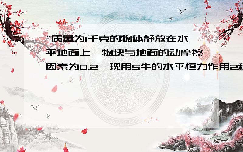 “质量为1千克的物体静放在水平地面上,物块与地面的动摩擦因素为0.2,现用5牛的水平恒力作用2秒后撤去”求（1）撤去力瞬间物块的速度；（2）撤去力后,物块还能滑多远；（3）在全过程中