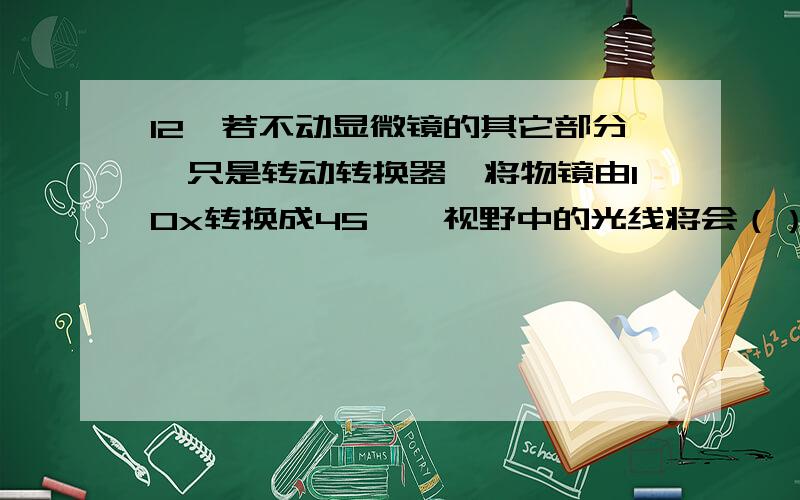 12、若不动显微镜的其它部分,只是转动转换器,将物镜由10x转换成45×,视野中的光线将会（） A、变亮B、变暗C、无变化D、变化无规律