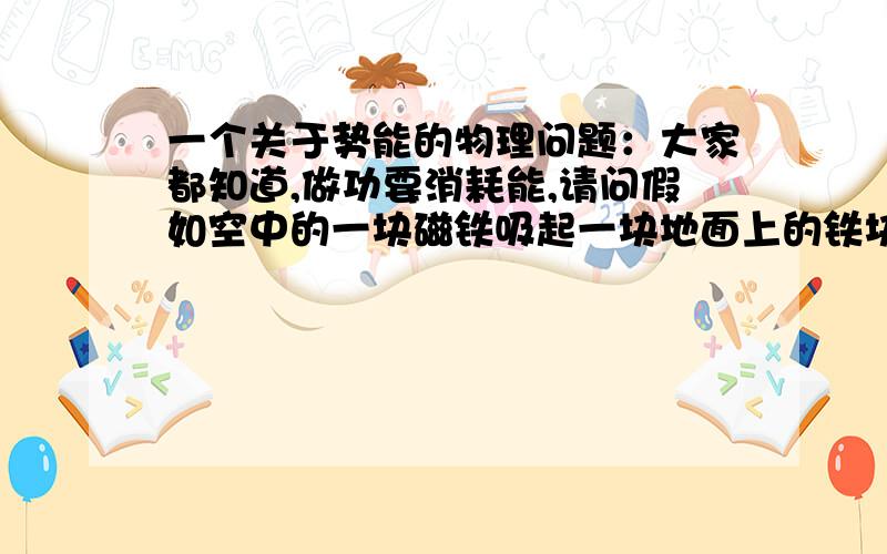 一个关于势能的物理问题：大家都知道,做功要消耗能,请问假如空中的一块磁铁吸起一块地面上的铁块,很明显,铁块的势能增加了,但磁铁本身并没有什么能量消耗啊,请问铁块增加的势能从哪