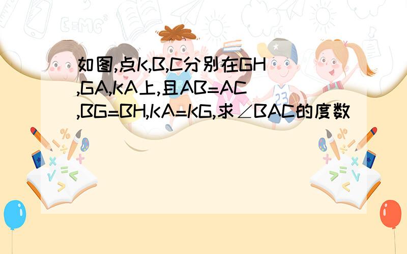 如图,点K,B,C分别在GH,GA,KA上,且AB=AC,BG=BH,KA=KG,求∠BAC的度数