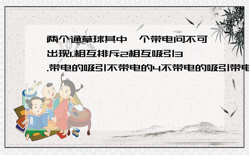 两个通草球其中一个带电问不可出现1.相互排斥2相互吸引3.带电的吸引不带电的4不带电的吸引带电的