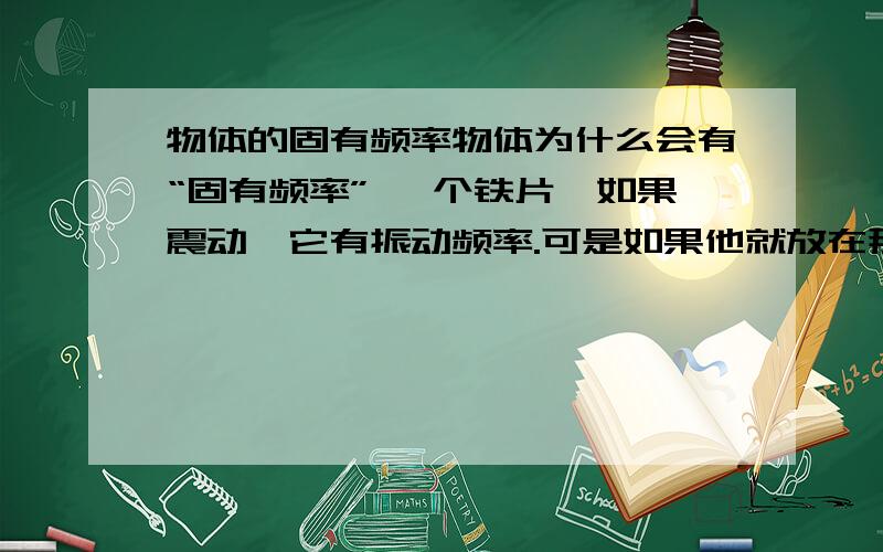 物体的固有频率物体为什么会有“固有频率” 一个铁片,如果震动,它有振动频率.可是如果他就放在那不动,为什么还有“固有频率”?说地铁的运行会引起地面上楼房的共振,可是楼房就在那没