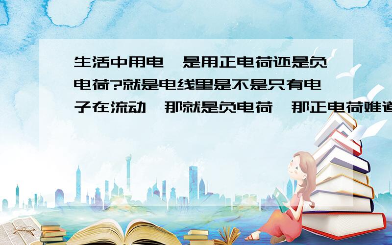 生活中用电,是用正电荷还是负电荷?就是电线里是不是只有电子在流动,那就是负电荷,那正电荷难道没用处还有发电厂发出来的电,是正负两种都有吗?2楼说了,那要灯泡亮,是不是需要两种电荷