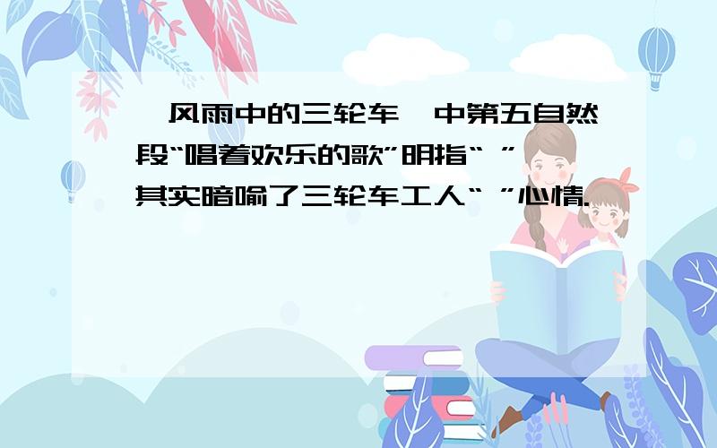 《风雨中的三轮车》中第五自然段“唱着欢乐的歌”明指“ ”其实暗喻了三轮车工人“ ”心情.