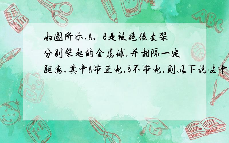 如图所示,A、B是被绝缘支架分别架起的金属球,并相隔一定距离,其中A带正电,B不带电,则以下说法中正确的是:A.导体B左端出现负电荷,右端出现正电荷,并且电荷量大小相等;B.若A不动,将B沿图中a