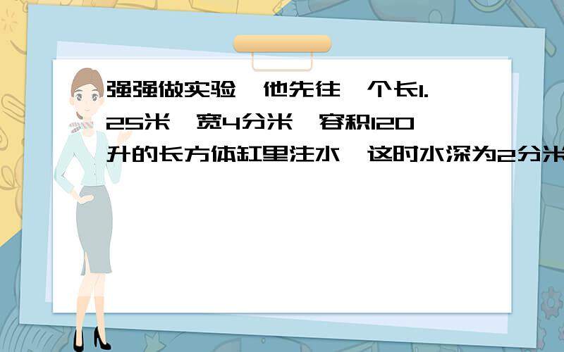 强强做实验,他先往一个长1.25米、宽4分米、容积120升的长方体缸里注水,这时水深为2分米；然后把18立方