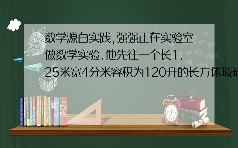 数学源自实践,强强正在实验室做数学实验.他先往一个长1.25米宽4分米容积为120升的长方体玻璃缸里注入一一些水,这是水深为2分米;然后,把18立方分米的湿沙子倒入缸内,缸内的水会不会溢出?