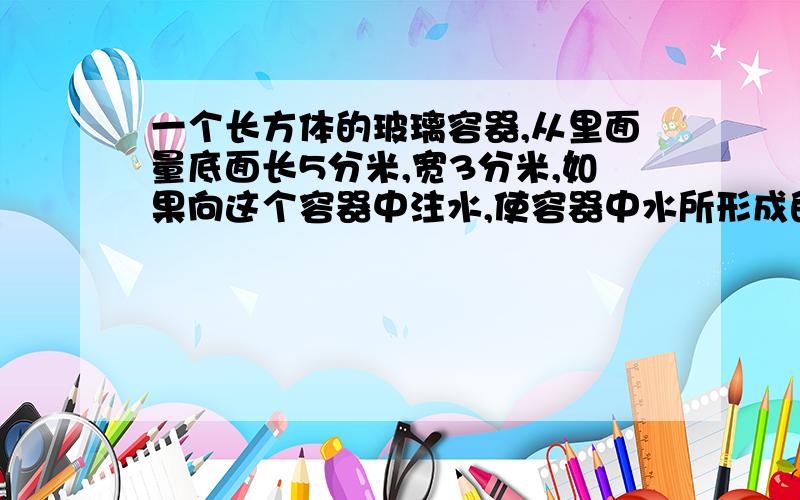 一个长方体的玻璃容器,从里面量底面长5分米,宽3分米,如果向这个容器中注水,使容器中水所形成的长方形出现一组相对的是正方形,这时水的体积是多少升?