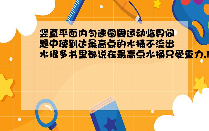 竖直平面内匀速圆周运动临界问题中使到达最高点的水桶不流出水很多书里都说在最高点水桶只受重力,但重力不就会使水流出吗?