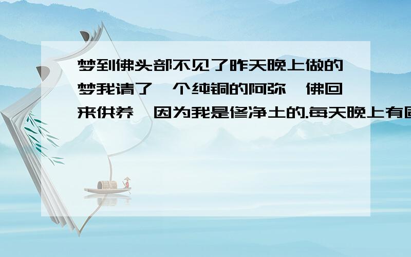 梦到佛头部不见了昨天晚上做的梦我请了一个纯铜的阿弥陀佛回来供养,因为我是修净土的.每天晚上有固定的功课时间诵经念佛,感觉非常好,非常殊胜,也很感恩弥陀的加持.但是昨天晚上做梦,