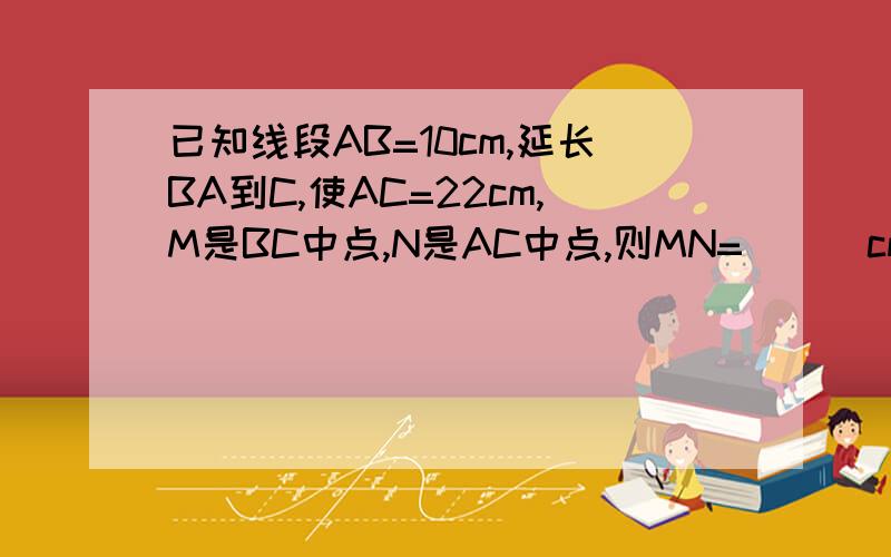 已知线段AB=10cm,延长BA到C,使AC=22cm,M是BC中点,N是AC中点,则MN=___cm?