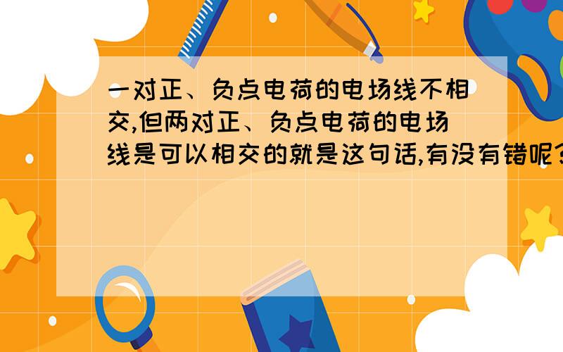 一对正、负点电荷的电场线不相交,但两对正、负点电荷的电场线是可以相交的就是这句话,有没有错呢?难道是对的吗?