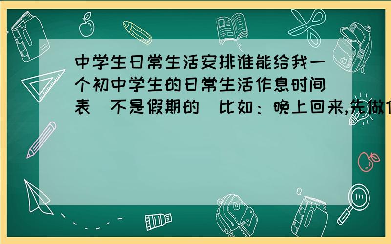 中学生日常生活安排谁能给我一个初中学生的日常生活作息时间表（不是假期的）比如：晚上回来,先做什么什么,在搞什么什么等等,早上,中午,晚上都要!因为是初一,所以不用安排的太紧张.