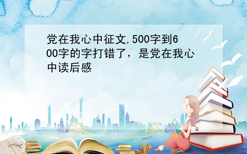 党在我心中征文,500字到600字的字打错了，是党在我心中读后感