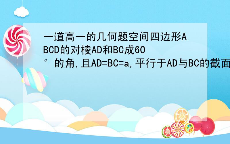 一道高一的几何题空间四边形ABCD的对棱AD和BC成60°的角,且AD=BC=a,平行于AD与BC的截面分别交AB、AC、CD、BD于E、F、G、H四点①求证：四边形EFGH为平行四边形②E在棱AB的何处时,截面EFGH的面积最大