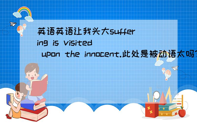 英语英语让我头大suffering is visited upon the innocent.此处是被动语太吗?visit upon这个词组是什么词性,能列举下用法吗,整句话按字面的话翻出来是怎样的?前一句：bad things happen to good people and ...