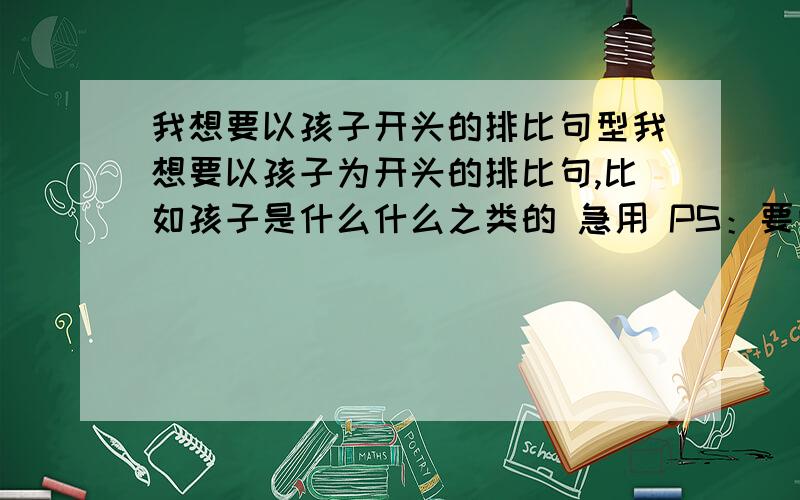 我想要以孩子开头的排比句型我想要以孩子为开头的排比句,比如孩子是什么什么之类的 急用 PS：要向上的 轻松的 比如 孩子是阳光下的花骨朵，孩子承载着家长的希望之类的