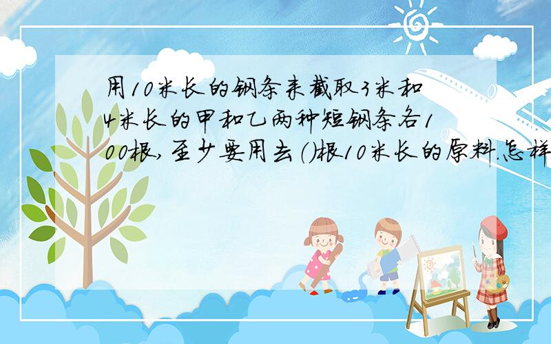 用10米长的钢条来截取3米和4米长的甲和乙两种短钢条各100根,至少要用去（）根10米长的原料.怎样截最合算（浪费最少）?