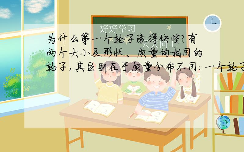 为什么第一个轮子滚得快些?有两个大小及形状、质量均相同的轮子,其区别在于质量分布不同：一个轮子的质量均匀分布在中心附近,另一个轮子的质量均匀分布在离中心较远的地方.为什么当