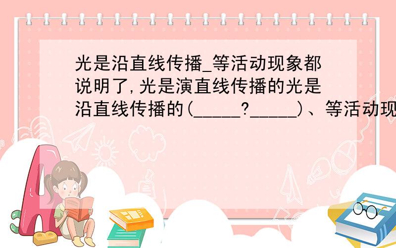 光是沿直线传播_等活动现象都说明了,光是演直线传播的光是沿直线传播的(_____?_____)、等活动现象都说明了,光是演直线传播的。ps：求括号内，应填什么？