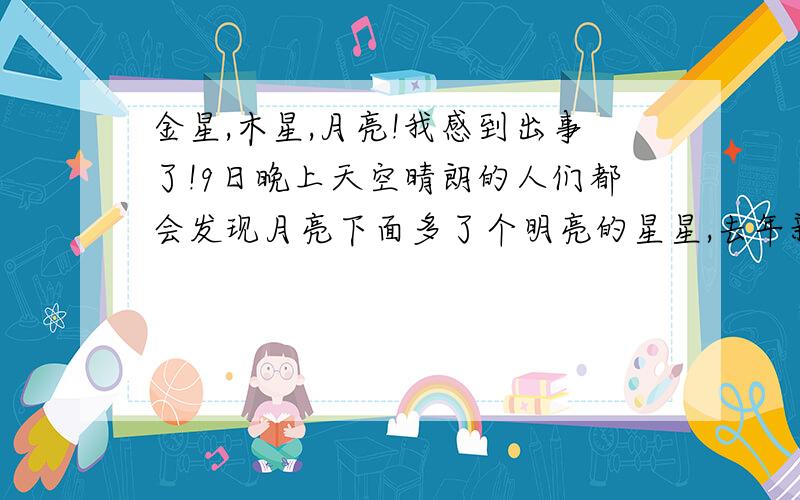 金星,木星,月亮!我感到出事了!9日晚上天空晴朗的人们都会发现月亮下面多了个明亮的星星,去年新闻里就说了那是什么,居然还有人不知道,不知道就问这一点很好,可是为什么有人瞎说是什么