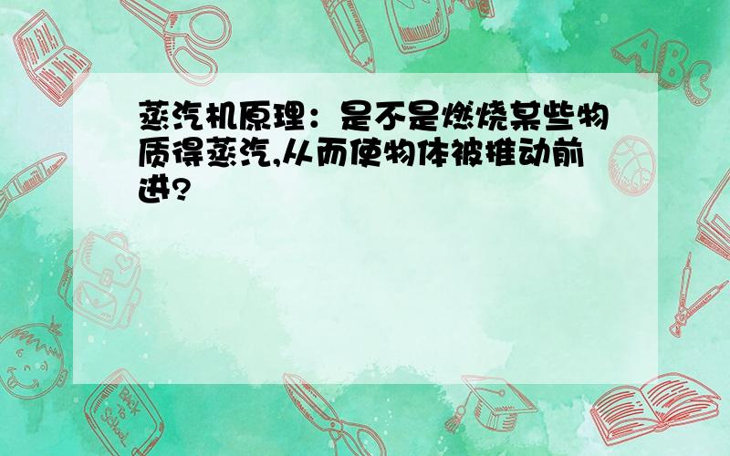 蒸汽机原理：是不是燃烧某些物质得蒸汽,从而使物体被推动前进?