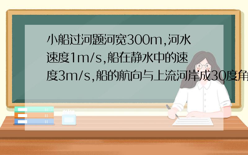 小船过河题河宽300m,河水速度1m/s,船在静水中的速度3m/s,船的航向与上流河岸成30度角.1、它过河需多少时间?2、到过正对岸的位置.3、航向如何才能到达正对岸.4、航向如何过河时间最短,为多