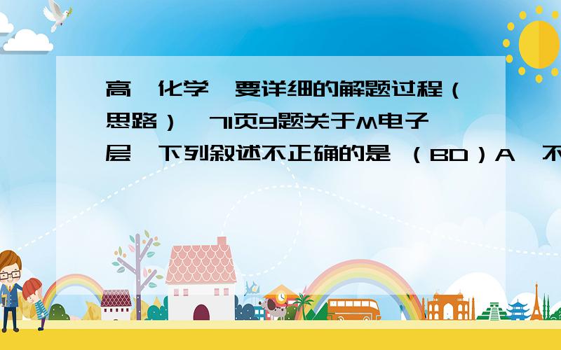 高一化学【要详细的解题过程（思路）】71页9题关于M电子层,下列叙述不正确的是 （BD）A、不是最外层时,最多可容纳18个电子.B、是最外层时,最多可容纳8个电子.C、M层上电子的能量比L层上