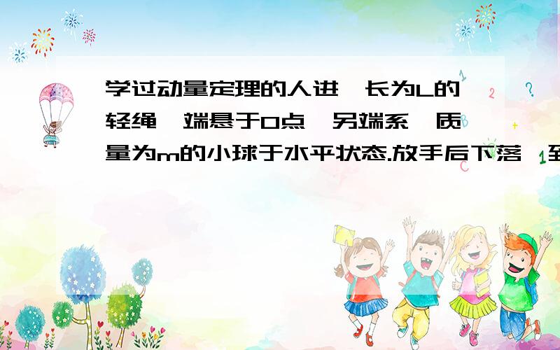 学过动量定理的人进一长为L的轻绳一端悬于O点,另端系一质量为m的小球于水平状态.放手后下落,到绳子竖直状态时,求绳子给小球施加的冲量.