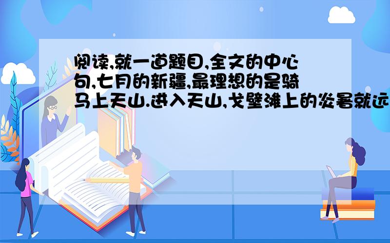 阅读,就一道题目,全文的中心句,七月的新疆,最理想的是骑马上天山.进入天山,戈壁滩上的炎暑就远远地被撇在后边,迎面送来的雪山寒气,立刻会使你感到像秋天似的凉爽.天山融化的雪水,从高