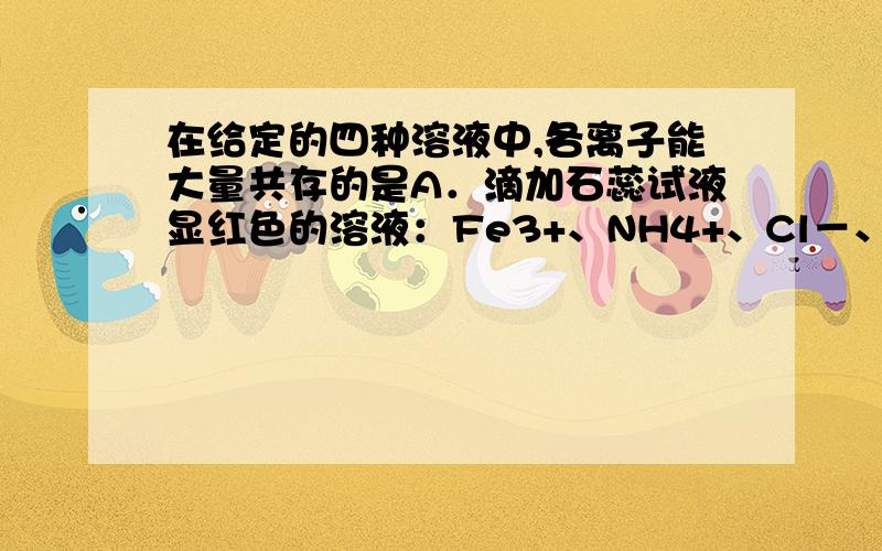 在给定的四种溶液中,各离子能大量共存的是A．滴加石蕊试液显红色的溶液：Fe3+、NH4+、Cl－、I－ B．能使pH试纸变为蓝色的溶液：Na+、CO32－、NO3－、SO32－C．含有大量H+的无色溶液：Na＋、Fe3