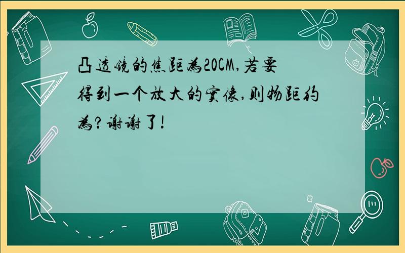 凸透镜的焦距为20CM,若要得到一个放大的实像,则物距约为?谢谢了!