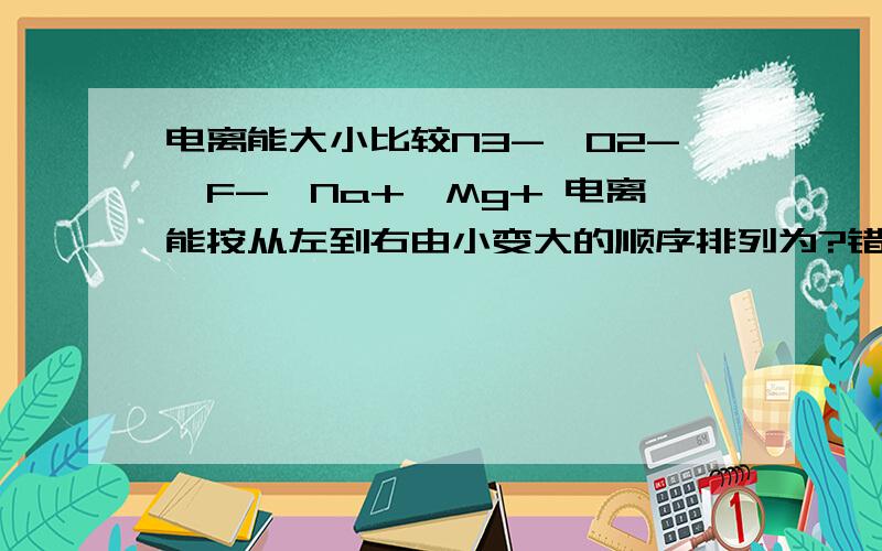 电离能大小比较N3-、O2-、F-、Na+、Mg+ 电离能按从左到右由小变大的顺序排列为?错了，是Mg2+