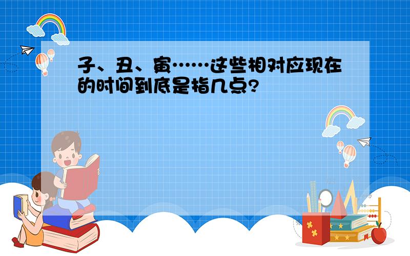 子、丑、寅……这些相对应现在的时间到底是指几点?