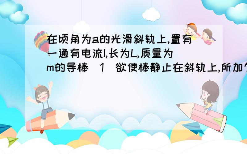 在顷角为a的光滑斜轨上,置有一通有电流I,长为L,质量为m的导棒（1）欲使棒静止在斜轨上,所加匀强磁场的磁感强度B的最小值?方向怎样?                             （2）欲使棒静止在斜轨上,且对斜