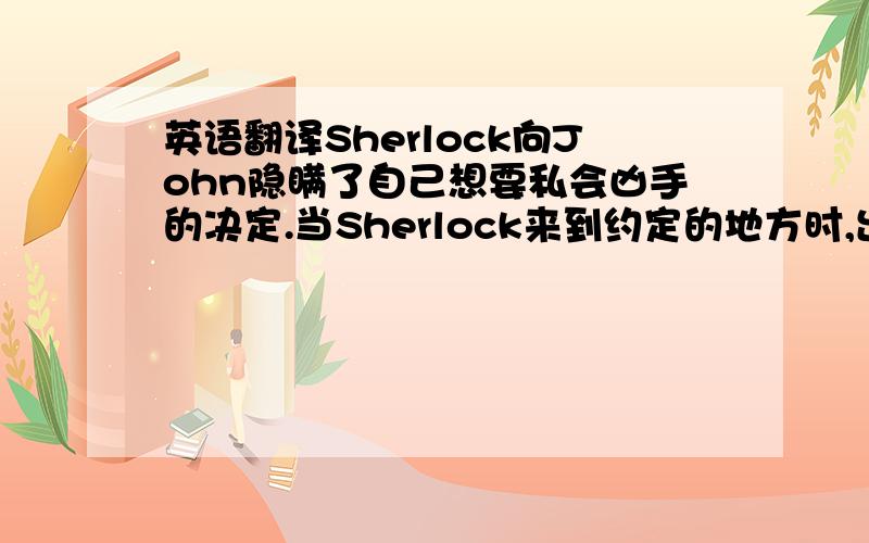 英语翻译Sherlock向John隐瞒了自己想要私会凶手的决定.当Sherlock来到约定的地方时,出现在面前的居然是说要去Sarah家的John!原来John也成了炸弹人质,而真正的凶手就是Jim Moriarty,那个在第一个案