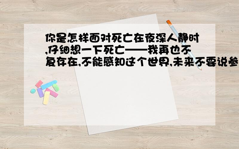 你是怎样面对死亡在夜深人静时,仔细想一下死亡——我再也不复存在,不能感知这个世界,未来不要说参与,连感知世界的权利都被驳夺,是什么样的感受,请回答.