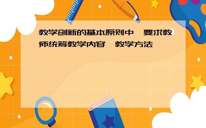 教学创新的基本原则中,要求教师统筹教学内容,教学方法