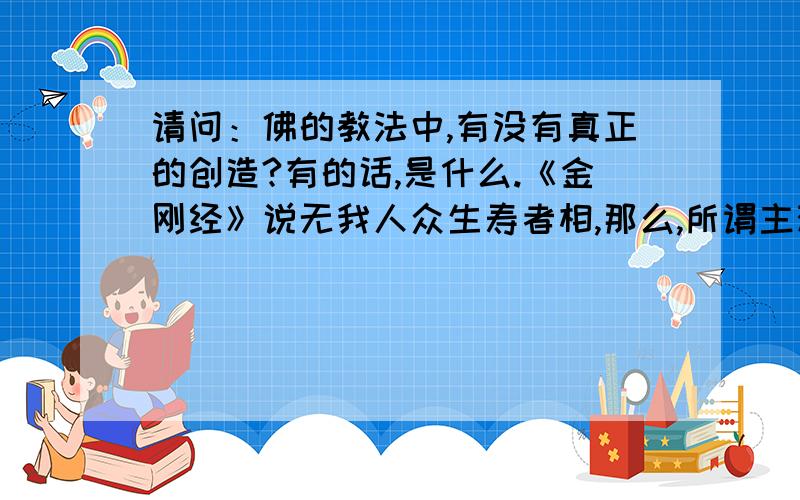 请问：佛的教法中,有没有真正的创造?有的话,是什么.《金刚经》说无我人众生寿者相,那么,所谓主观能动性,人的创造力并不真的存在,对吧.菩萨眼中,只有因缘而已.那么,我就感觉,一切都是随