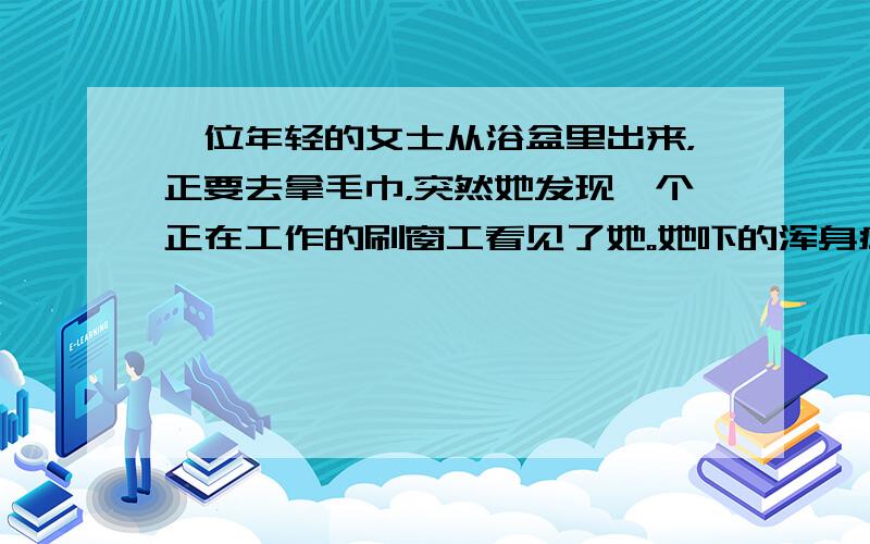 一位年轻的女士从浴盆里出来，正要去拿毛巾，突然她发现一个正在工作的刷窗工看见了她。她吓的浑身瘫软。怔怔的望着那人。“您怎么了，太太？”那个人问；“难道您从来没见过刷窗